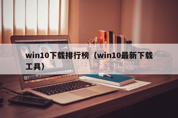 win10下載排行榜（win10最新下載工具）