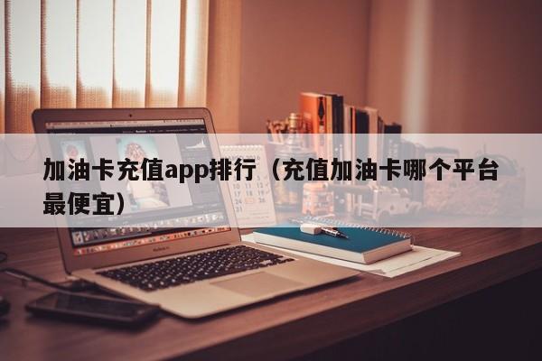 加油卡充值app排行（充值加油卡哪個平臺最便宜）