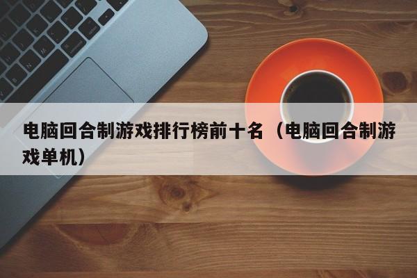 電腦回合制游戲排行榜前十名（電腦回合制游戲單機(jī)）